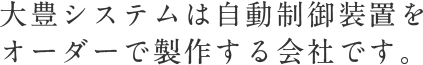 大豊システムは自動制御装置を オーダーで製作する会社です。